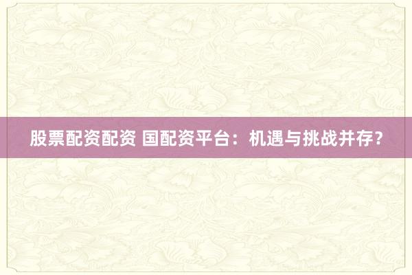 股票配资配资 国配资平台：机遇与挑战并存？