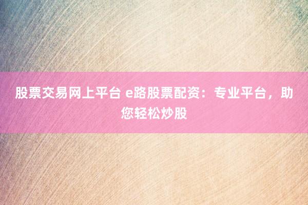 股票交易网上平台 e路股票配资：专业平台，助您轻松炒股