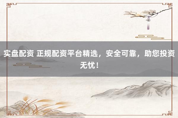 实盘配资 正规配资平台精选，安全可靠，助您投资无忧！