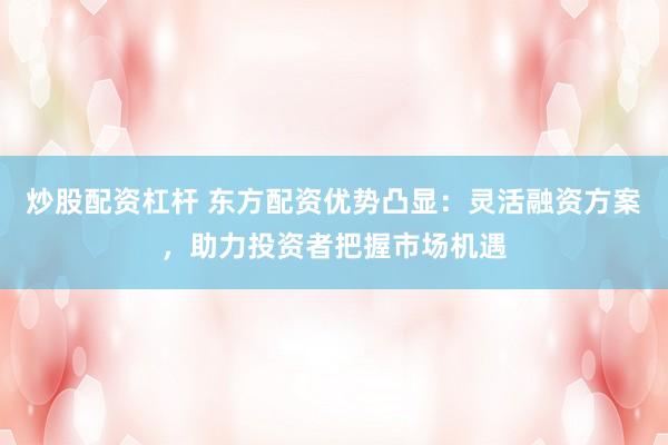 炒股配资杠杆 东方配资优势凸显：灵活融资方案，助力投资者把握市场机遇