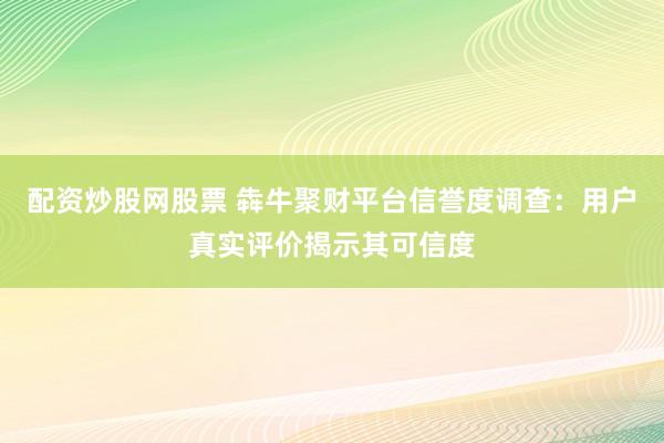 配资炒股网股票 犇牛聚财平台信誉度调查：用户真实评价揭示其可信度