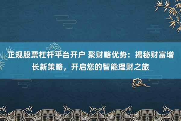 正规股票杠杆平台开户 聚财略优势：揭秘财富增长新策略，开启您的智能理财之旅