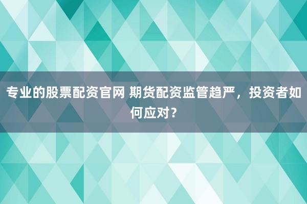 专业的股票配资官网 期货配资监管趋严，投资者如何应对？