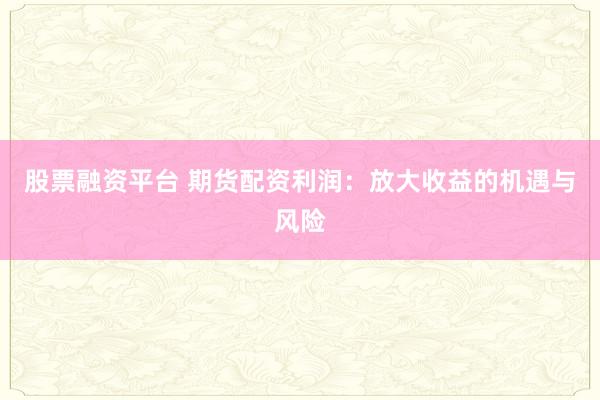 股票融资平台 期货配资利润：放大收益的机遇与风险