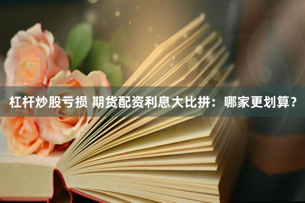 杠杆炒股亏损 期货配资利息大比拼：哪家更划算？