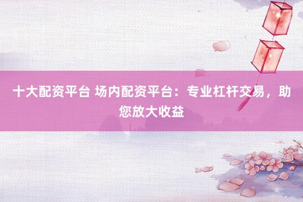 十大配资平台 场内配资平台：专业杠杆交易，助您放大收益