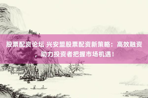 股票配资论坛 兴安盟股票配资新策略：高效融资，助力投资者把握市场机遇！