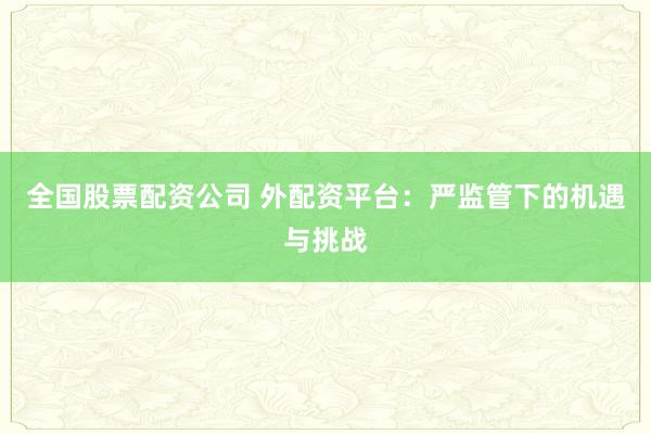 全国股票配资公司 外配资平台：严监管下的机遇与挑战