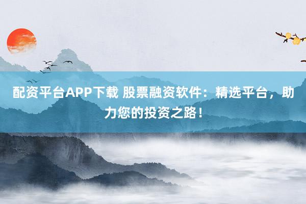 配资平台APP下载 股票融资软件：精选平台，助力您的投资之路！