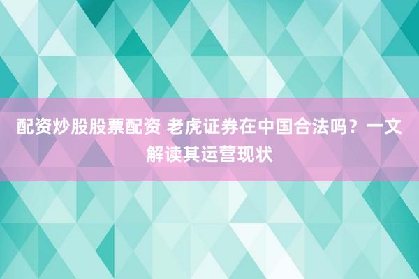 配资炒股股票配资 老虎证券在中国合法吗？一文解读其运营现状