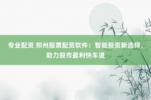 专业配资 郑州股票配资软件：智能投资新选择，助力股市盈利快车道
