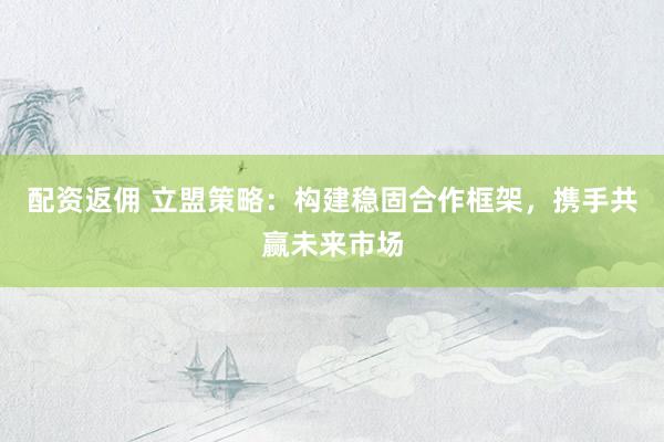 配资返佣 立盟策略：构建稳固合作框架，携手共赢未来市场