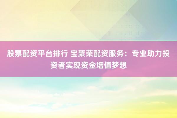 股票配资平台排行 宝聚荣配资服务：专业助力投资者实现资金增值梦想
