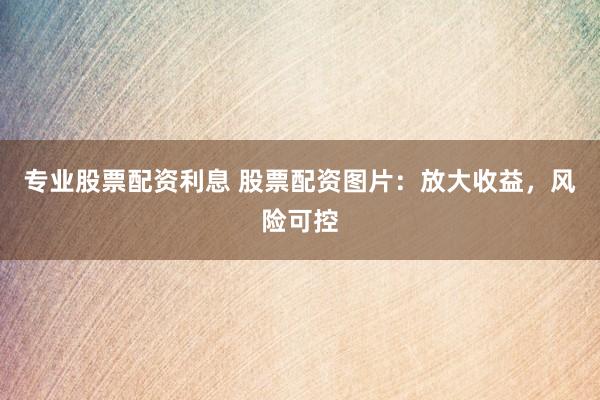 专业股票配资利息 股票配资图片：放大收益，风险可控