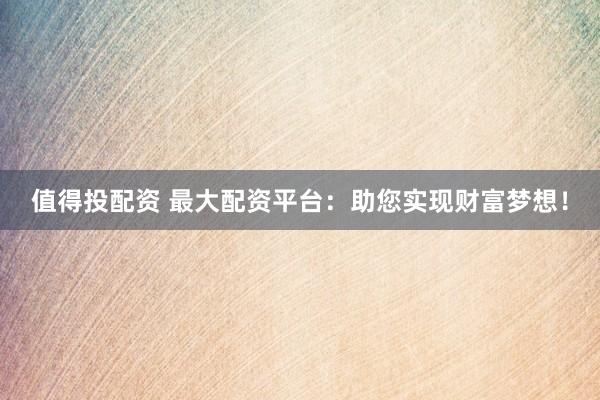 值得投配资 最大配资平台：助您实现财富梦想！