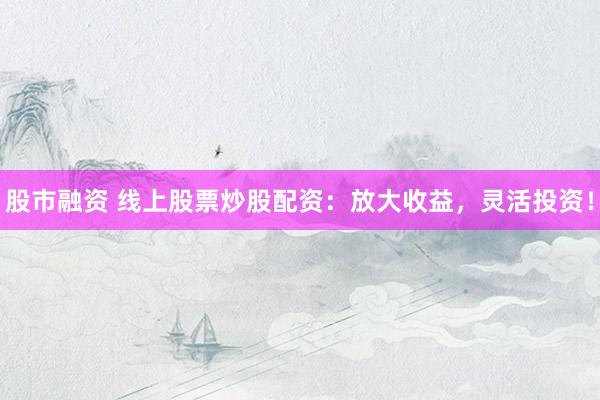 股市融资 线上股票炒股配资：放大收益，灵活投资！