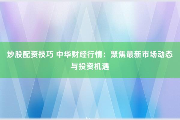 炒股配资技巧 中华财经行情：聚焦最新市场动态与投资机遇