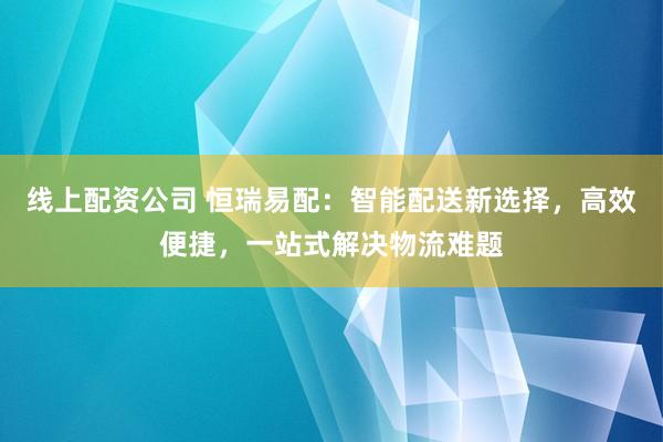 线上配资公司 恒瑞易配：智能配送新选择，高效便捷，一站式解决物流难题