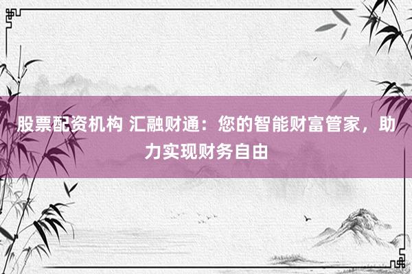 股票配资机构 汇融财通：您的智能财富管家，助力实现财务自由