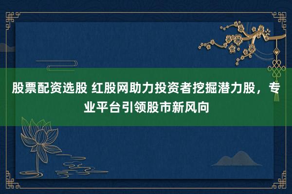 股票配资选股 红股网助力投资者挖掘潜力股，专业平台引领股市新风向