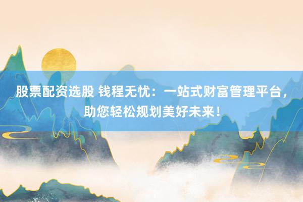 股票配资选股 钱程无忧：一站式财富管理平台，助您轻松规划美好未来！