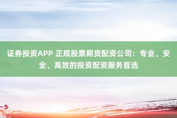 证券投资APP 正规股票期货配资公司：专业、安全、高效的投资配资服务首选