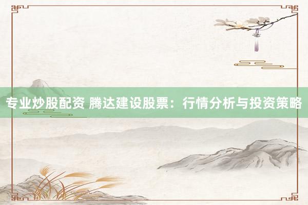专业炒股配资 腾达建设股票：行情分析与投资策略