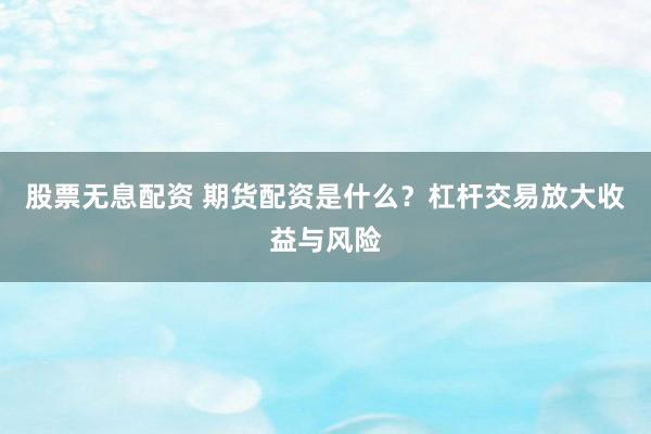 股票无息配资 期货配资是什么？杠杆交易放大收益与风险