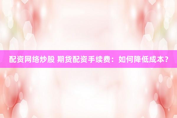 配资网络炒股 期货配资手续费：如何降低成本？