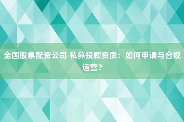 全国股票配资公司 私募投顾资质：如何申请与合规运营？