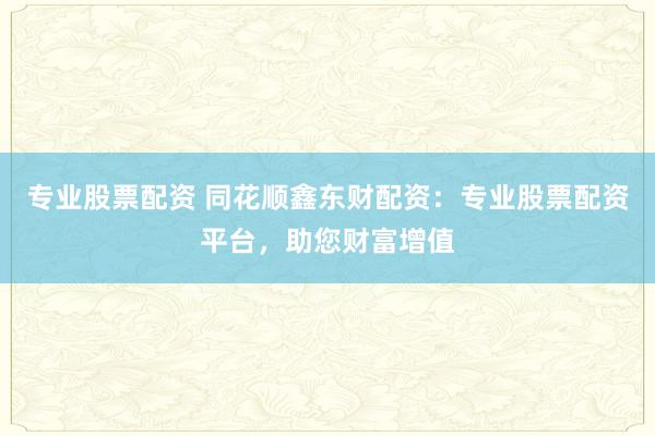 专业股票配资 同花顺鑫东财配资：专业股票配资平台，助您财富增值