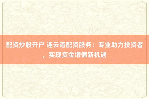 配资炒股开户 连云港配资服务：专业助力投资者，实现资金增值新机遇