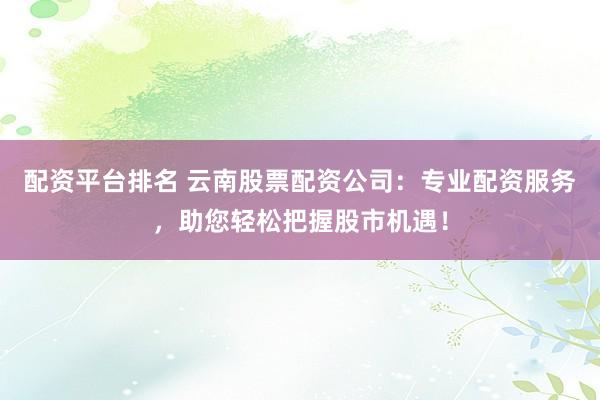 配资平台排名 云南股票配资公司：专业配资服务，助您轻松把握股市机遇！