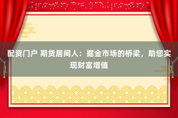 配资门户 期货居间人：掘金市场的桥梁，助您实现财富增值
