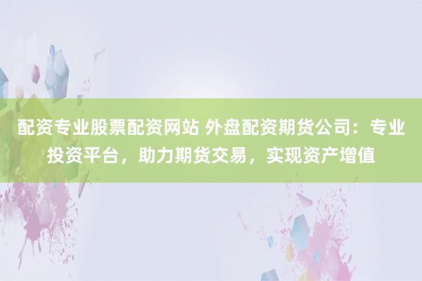 配资专业股票配资网站 外盘配资期货公司：专业投资平台，助力期货交易，实现资产增值