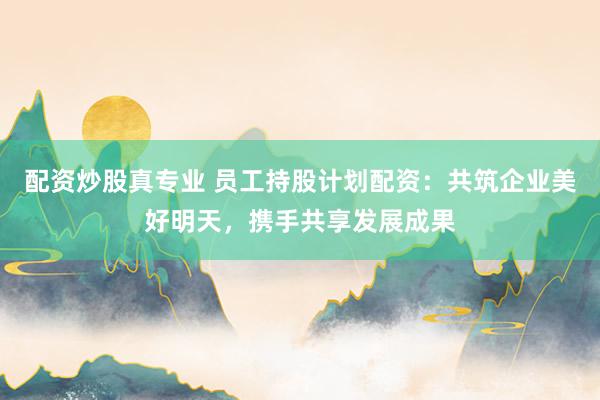 配资炒股真专业 员工持股计划配资：共筑企业美好明天，携手共享发展成果