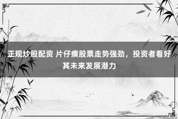 正规炒股配资 片仔癀股票走势强劲，投资者看好其未来发展潜力