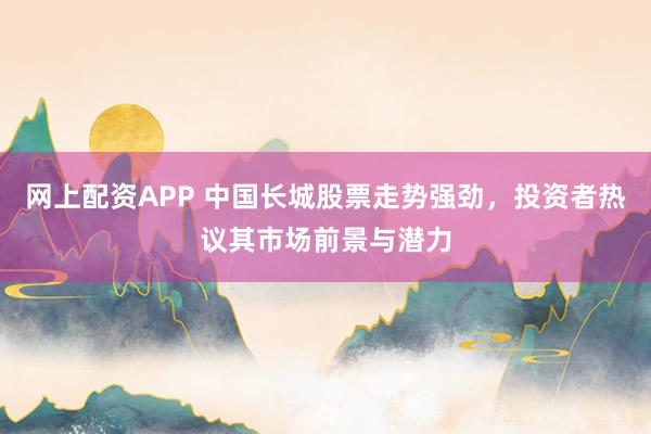 网上配资APP 中国长城股票走势强劲，投资者热议其市场前景与潜力