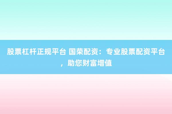 股票杠杆正规平台 国荣配资：专业股票配资平台，助您财富增值