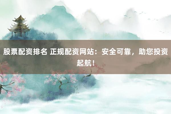 股票配资排名 正规配资网站：安全可靠，助您投资起航！