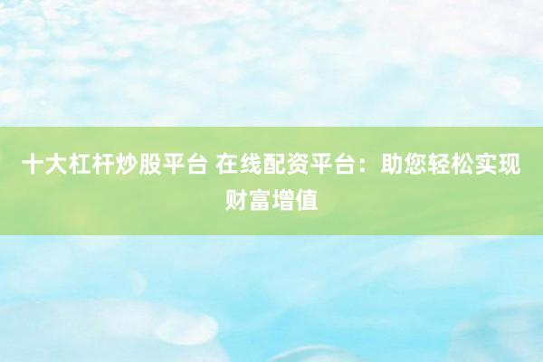 十大杠杆炒股平台 在线配资平台：助您轻松实现财富增值