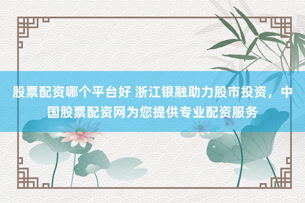股票配资哪个平台好 浙江银融助力股市投资，中国股票配资网为您提供专业配资服务