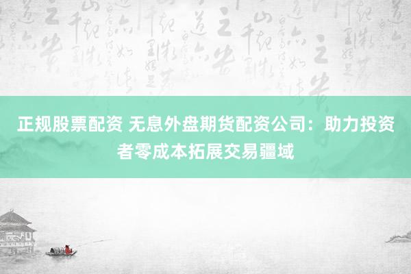正规股票配资 无息外盘期货配资公司：助力投资者零成本拓展交易疆域