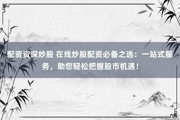 配资资深炒股 在线炒股配资必备之选：一站式服务，助您轻松把握股市机遇！