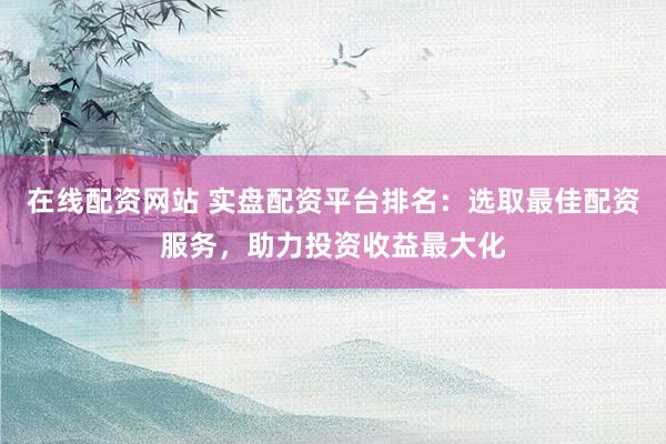 在线配资网站 实盘配资平台排名：选取最佳配资服务，助力投资收益最大化