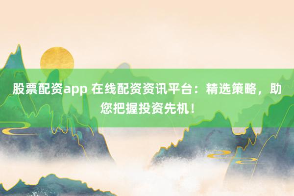 股票配资app 在线配资资讯平台：精选策略，助您把握投资先机！
