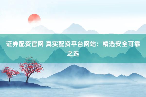证券配资官网 真实配资平台网站：精选安全可靠之选