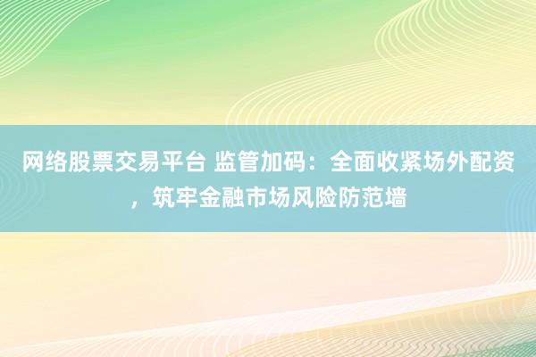 网络股票交易平台 监管加码：全面收紧场外配资，筑牢金融市场风险防范墙