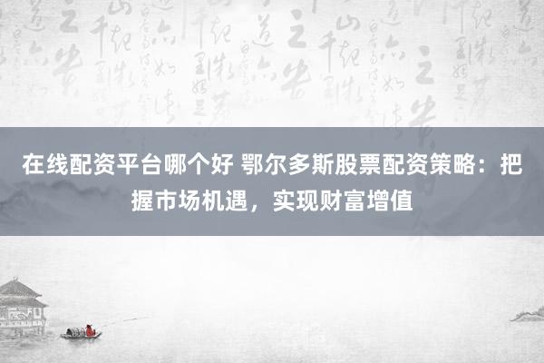 在线配资平台哪个好 鄂尔多斯股票配资策略：把握市场机遇，实现财富增值