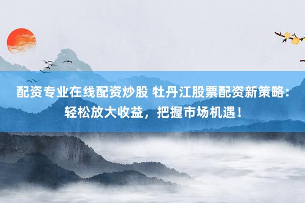 配资专业在线配资炒股 牡丹江股票配资新策略：轻松放大收益，把握市场机遇！